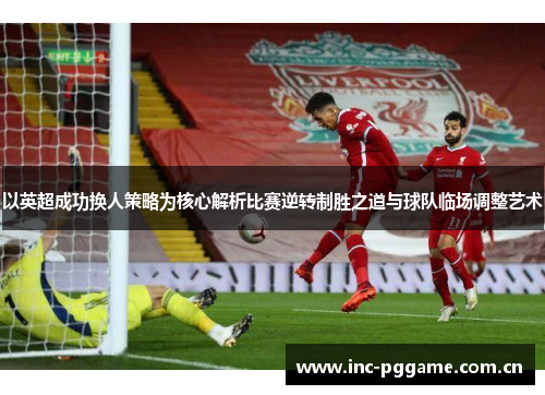 以英超成功换人策略为核心解析比赛逆转制胜之道与球队临场调整艺术